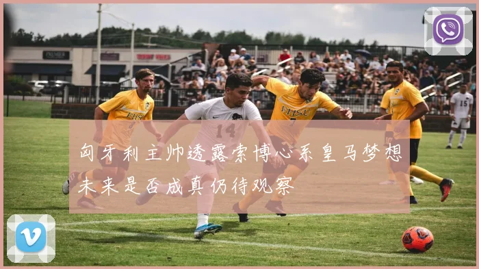 匈牙利主帅透露索博心系皇马梦想未来是否成真仍待观察