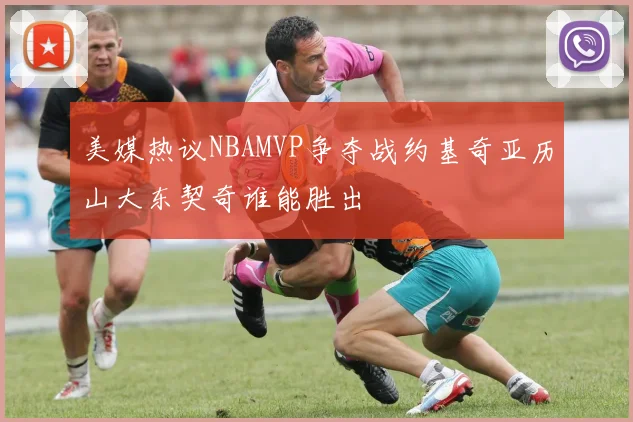 美媒热议NBAMVP争夺战约基奇亚历山大东契奇谁能胜出