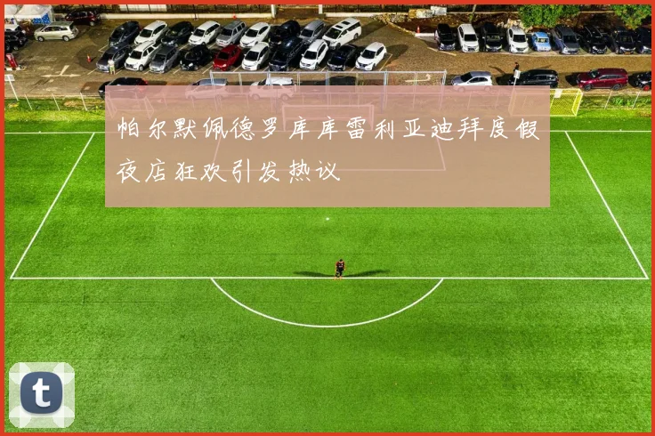 帕尔默佩德罗库库雷利亚迪拜度假夜店狂欢引发热议