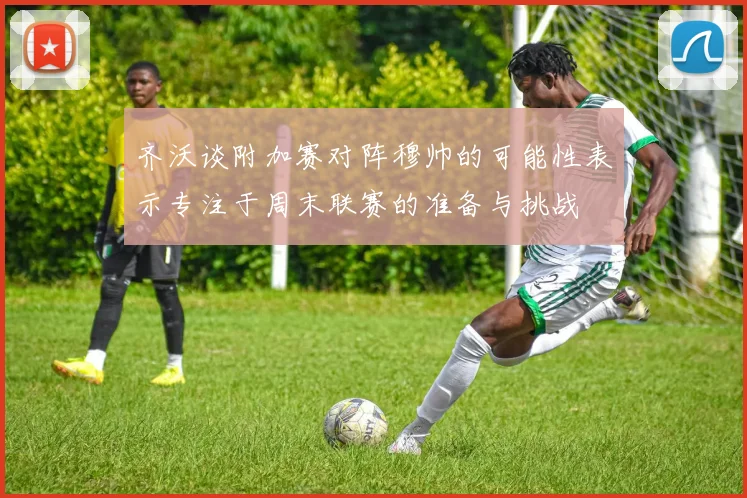 齐沃谈附加赛对阵穆帅的可能性表示专注于周末联赛的准备与挑战
