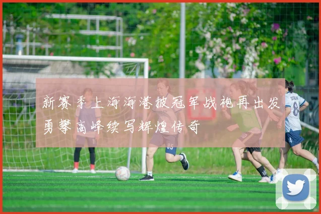 新赛季上海海港披冠军战袍再出发勇攀高峰续写辉煌传奇