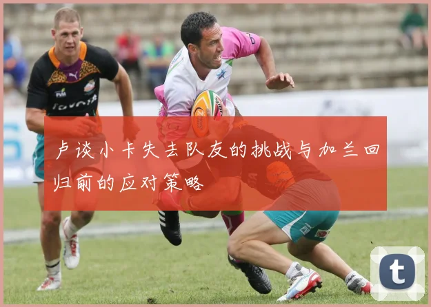 卢谈小卡失去队友的挑战与加兰回归前的应对策略