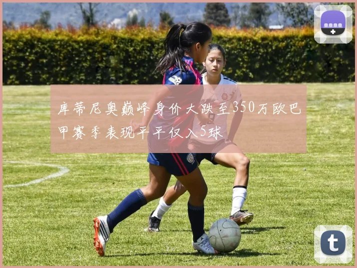 库蒂尼奥巅峰身价大跌至350万欧巴甲赛季表现平平仅入5球