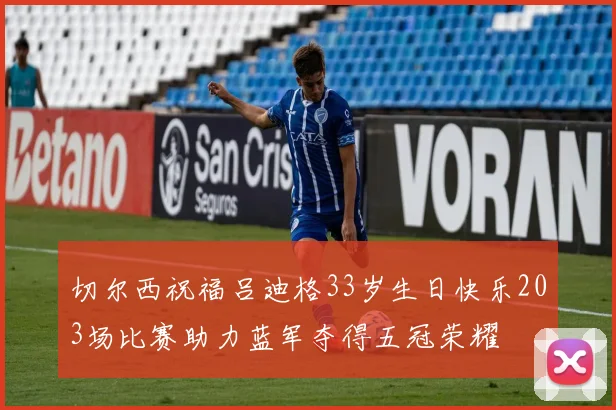切尔西祝福吕迪格33岁生日快乐203场比赛助力蓝军夺得五冠荣耀