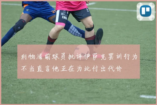 利物浦前球员批评伊萨克罢训行为不当直言他正在为此付出代价