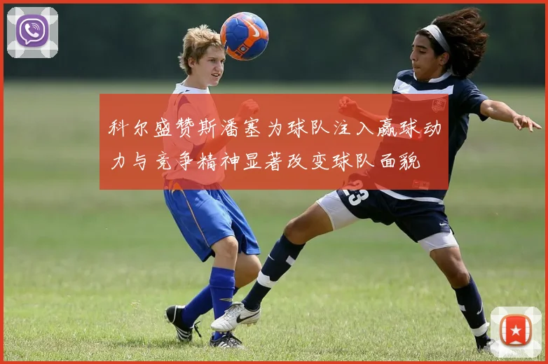 科尔盛赞斯潘塞为球队注入赢球动力与竞争精神显著改变球队面貌