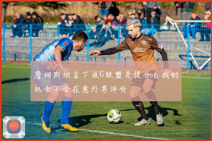 詹姆斯坦言下放G联盟是提升自我的机会不会在意外界评价