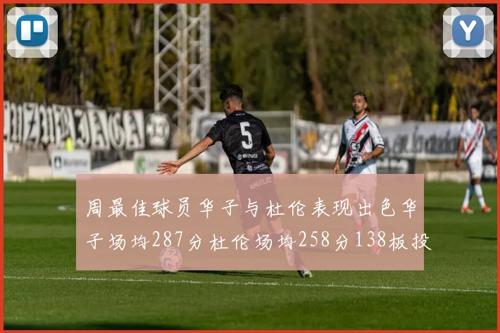 周最佳球员华子与杜伦表现出色华子场均287分杜伦场均258分138板投篮命中率高达639