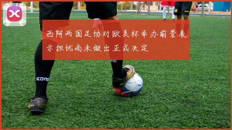 西阿两国足协对欧美杯举办前景表示担忧尚未做出正式决定