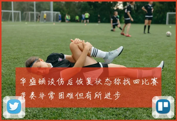 华盛顿谈伤后恢复状态称找回比赛节奏非常困难但有所进步