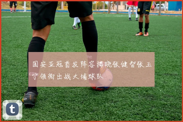 国安亚冠首发阵容揭晓张健智张玉宁领衔出战大埔球队