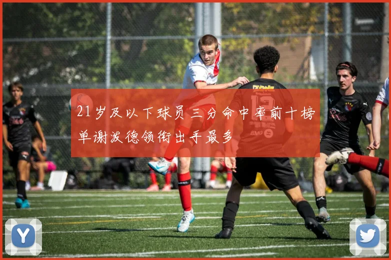21岁及以下球员三分命中率前十榜单谢泼德领衔出手最多