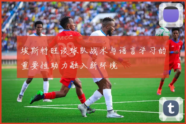 埃斯特旺谈球队战术与语言学习的重要性助力融入新环境