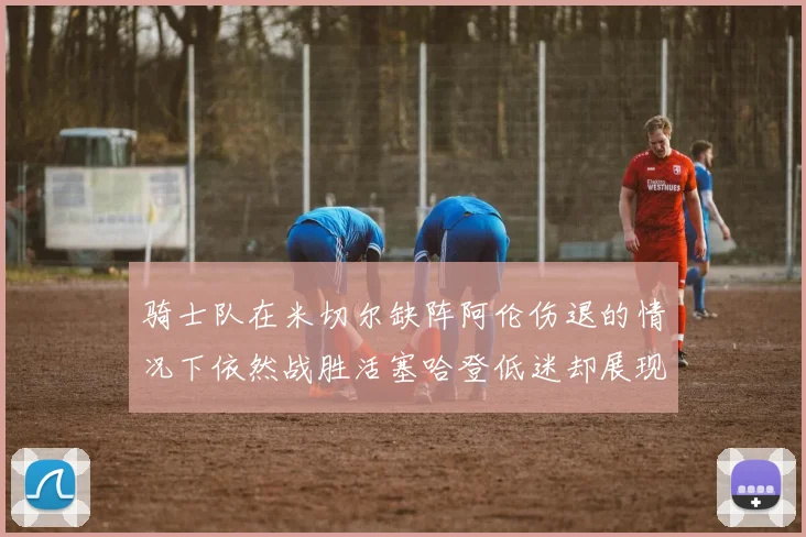 骑士队在米切尔缺阵阿伦伤退的情况下依然战胜活塞哈登低迷却展现季后赛实力