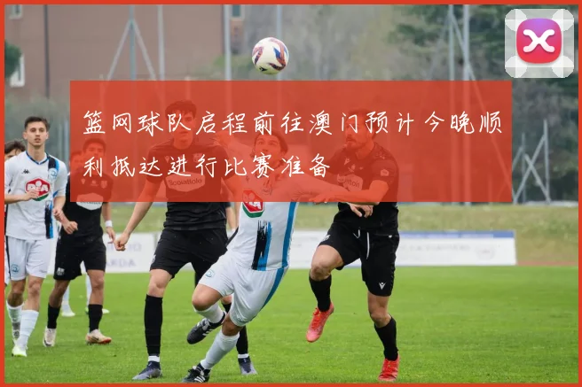 篮网球队启程前往澳门预计今晚顺利抵达进行比赛准备