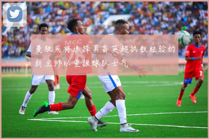 曼联或将选择具备英超执教经验的新主帅以重振球队士气