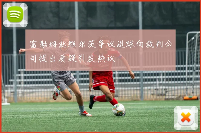 富勒姆就维尔茨争议进球向裁判公司提出质疑引发热议