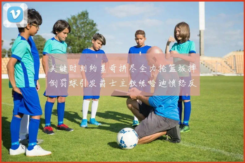 关键时刻约基奇拼尽全力抢篮板摔倒罚球引发爵士主教练哈迪愤怒反应