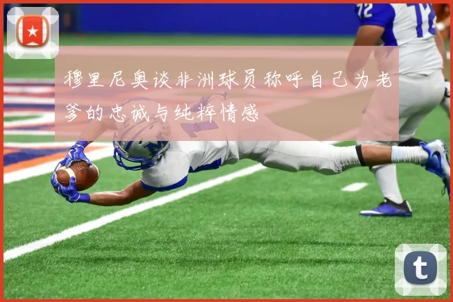 穆里尼奥谈非洲球员称呼自己为老爹的忠诚与纯粹情感