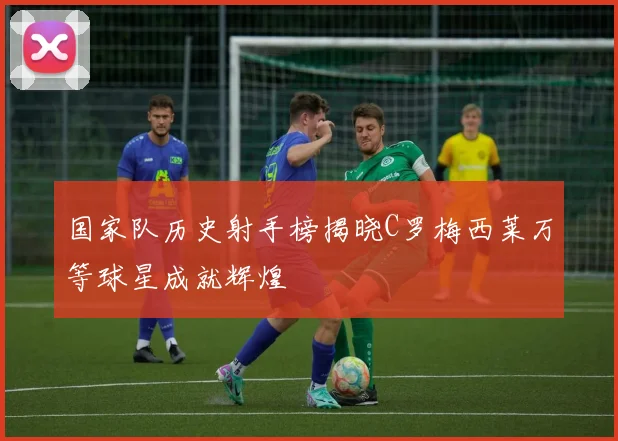 国家队历史射手榜揭晓C罗梅西莱万等球星成就辉煌