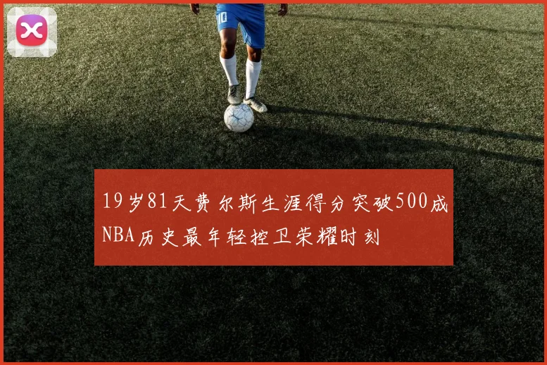 19岁81天费尔斯生涯得分突破500成NBA历史最年轻控卫荣耀时刻