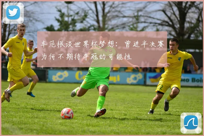 车范根谈世界杯梦想：曾进半决赛为何不期待夺冠的可能性