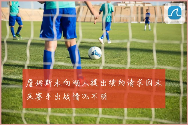 詹姆斯未向湖人提出续约请求因未来赛季出战情况不明