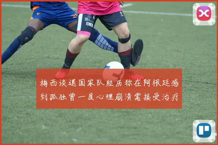 梅西谈退国家队经历称在阿根廷感到孤独曾一度心理崩溃需接受治疗