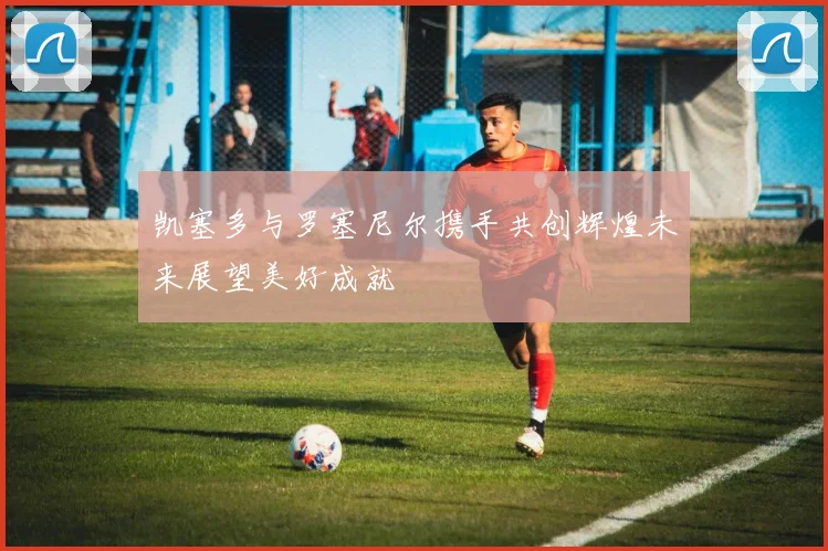 凯塞多与罗塞尼尔携手共创辉煌未来展望美好成就