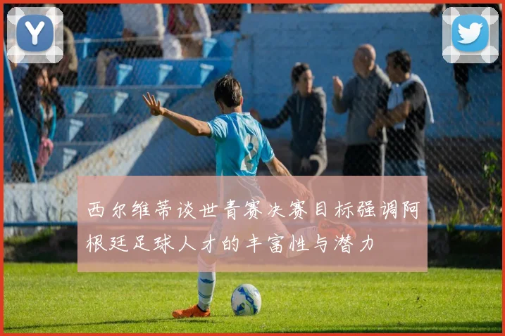 西尔维蒂谈世青赛决赛目标强调阿根廷足球人才的丰富性与潜力