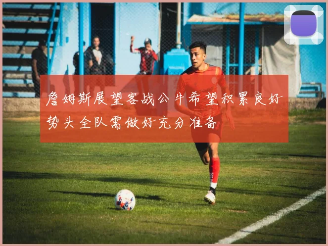 詹姆斯展望客战公牛希望积累良好势头全队需做好充分准备