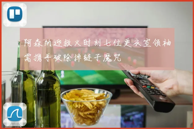 阿森纳迎救火时刻七位更衣室领袖需携手破除掉链子魔咒