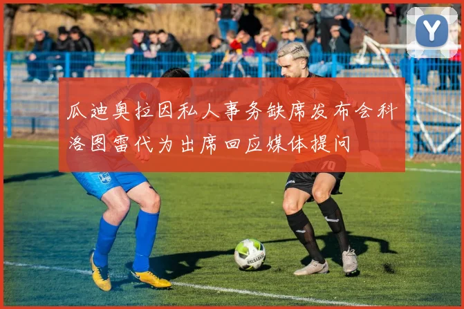瓜迪奥拉因私人事务缺席发布会科洛图雷代为出席回应媒体提问