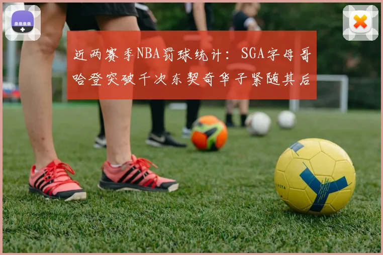 近两赛季NBA罚球统计：SGA字母哥哈登突破千次东契奇华子紧随其后
