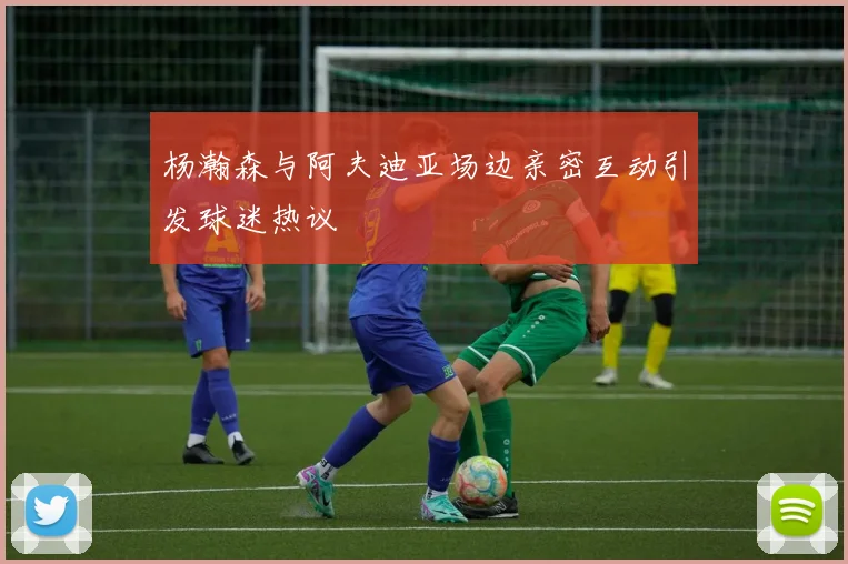 杨瀚森与阿夫迪亚场边亲密互动引发球迷热议
