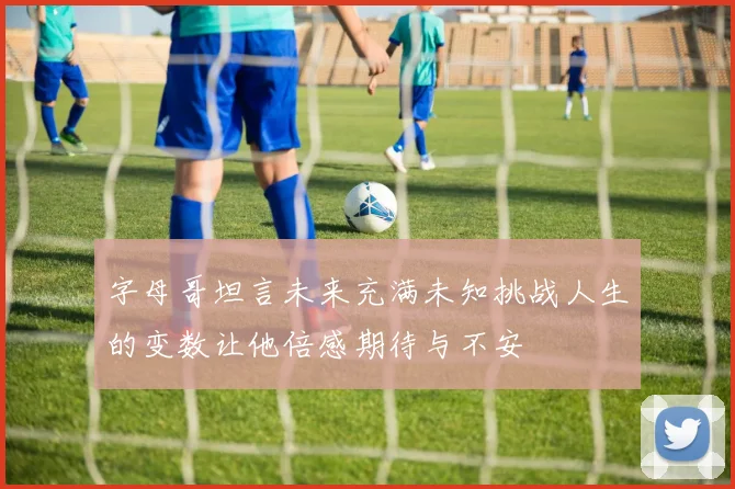 字母哥坦言未来充满未知挑战人生的变数让他倍感期待与不安