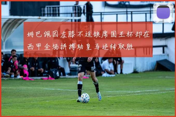 姆巴佩因左膝不适缺席国王杯却在西甲全场拼搏助皇马逆转取胜