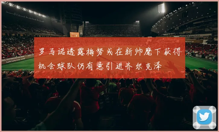 罗马诺透露梅努或在新帅麾下获得机会球队仍有意引进齐尔克泽