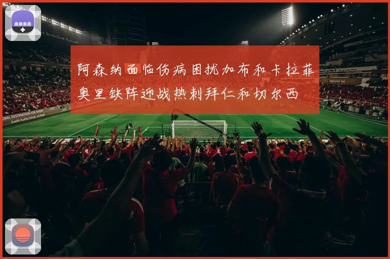 阿森纳面临伤病困扰加布和卡拉菲奥里缺阵迎战热刺拜仁和切尔西
