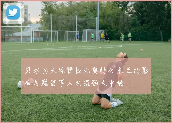 贝尔戈米称赞拉比奥特对米兰的影响与魔笛等人共筑强大中场