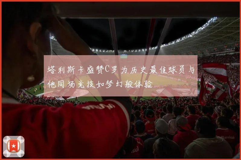 塔利斯卡盛赞C罗为历史最佳球员与他同场竞技如梦幻般体验