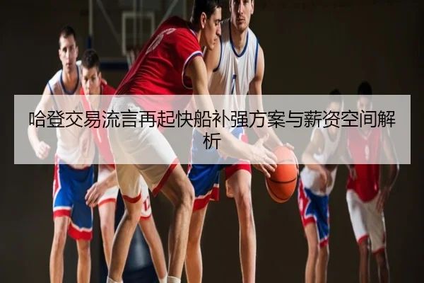哈登交易流言再起快船补强方案与薪资空间解析（kaiyun）